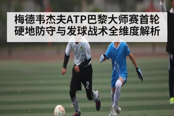 梅德韦杰夫ATP巴黎大师赛首轮硬地防守与发球战术全维度解析（kaiyun）